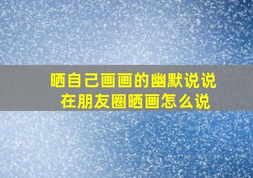 晒自己画画的幽默说说 在朋友圈晒画怎么说